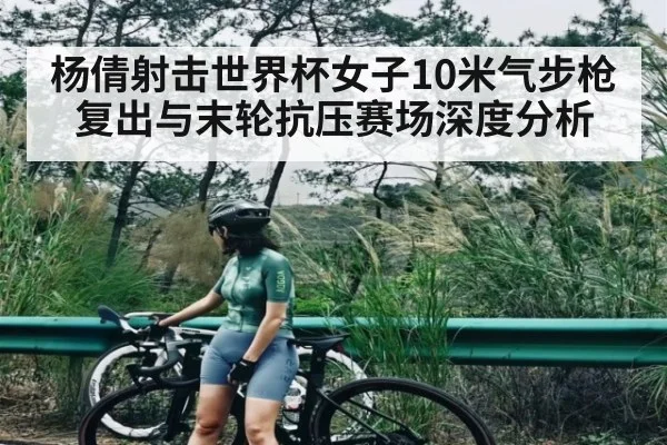 杨倩射击世界杯女子10米气步枪复出与末轮抗压赛场深度分析